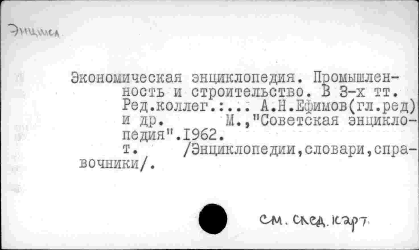 ﻿
Экономическая энциклопедия. Промышленность и строительство. В 3-х тт. Ред.коллег.:... А.Н.Ефимов(гл.ред) и др. М. »’’Советская энциклопедия”.1962.
т. /Энциклопедии,словари,справочники/.
ем. скед.1сар7